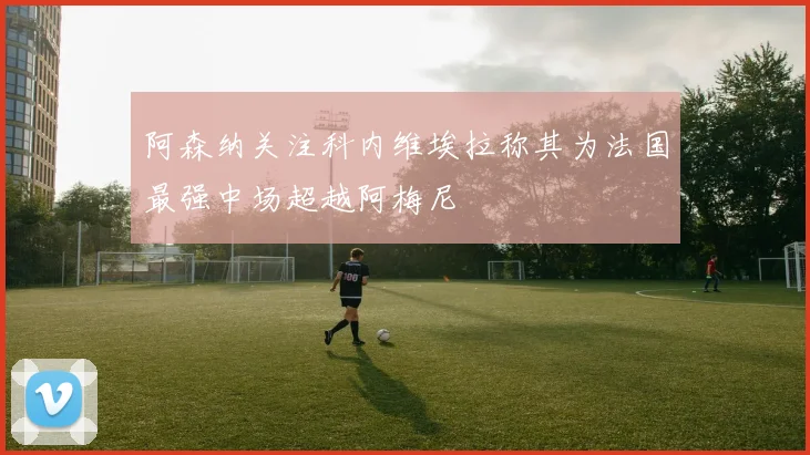 阿森纳关注科内维埃拉称其为法国最强中场超越阿梅尼