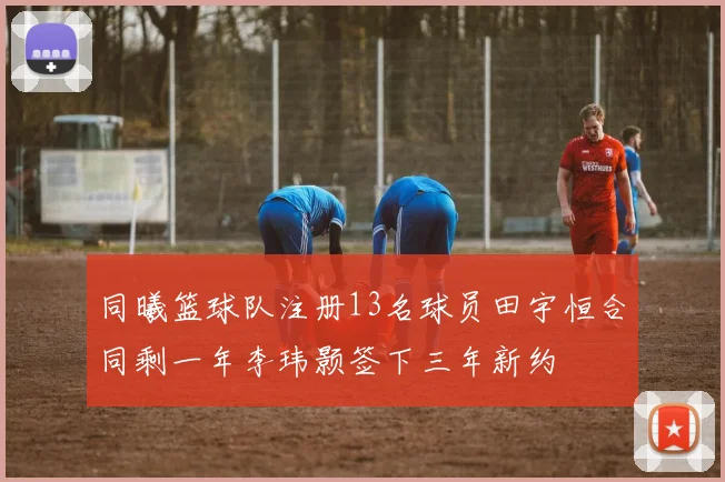 同曦篮球队注册13名球员田宇恒合同剩一年李玮颢签下三年新约