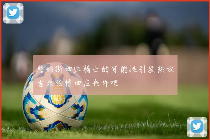 詹姆斯回归骑士的可能性引发热议吉尔伯特回应也许吧