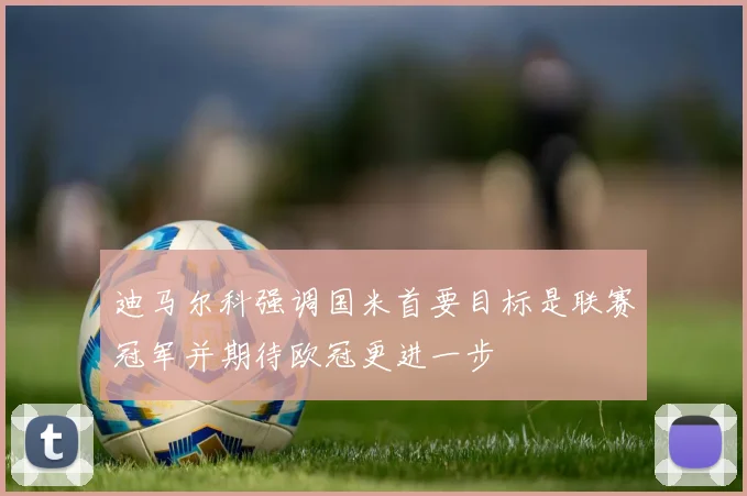 迪马尔科强调国米首要目标是联赛冠军并期待欧冠更进一步
