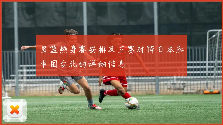 男篮热身赛安排及正赛对阵日本和中国台北的详细信息