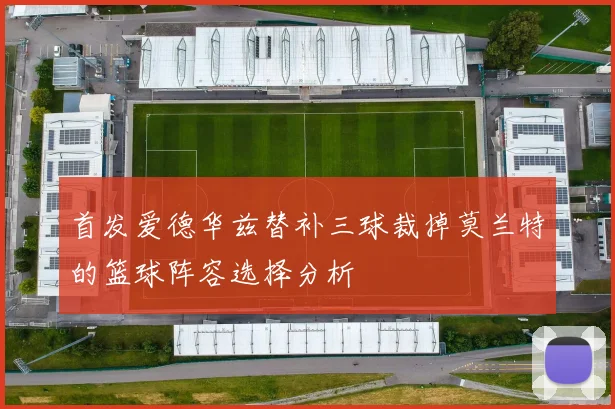 首发爱德华兹替补三球裁掉莫兰特的篮球阵容选择分析