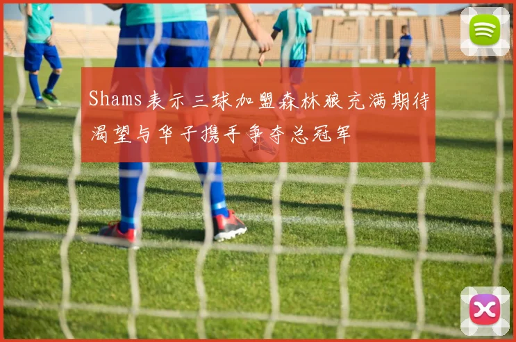 Shams表示三球加盟森林狼充满期待渴望与华子携手争夺总冠军