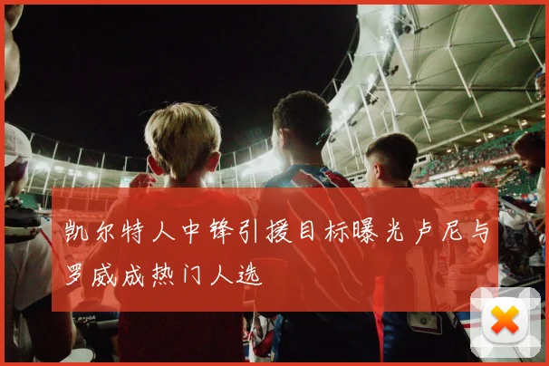 凯尔特人中锋引援目标曝光卢尼与罗威成热门人选