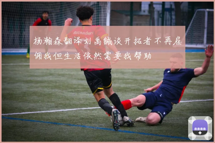 杨瀚森翻译刘禹铖谈开拓者不再雇佣我但生活依然需要我帮助