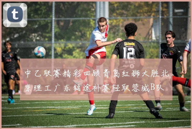 中乙联赛精彩回顾青岛红狮大胜北京理工广东铭途补赛轻取蓉城B队