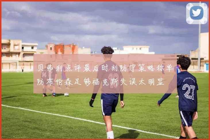 贝弗利点评最后时刻防守策略称单防布伦森足够福克斯失误太明显