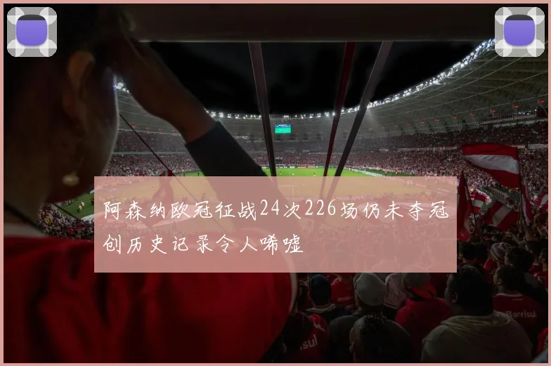 阿森纳欧冠征战24次226场仍未夺冠创历史记录令人唏嘘