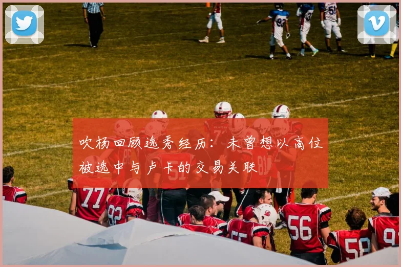 吹杨回顾选秀经历：未曾想以高位被选中与卢卡的交易关联