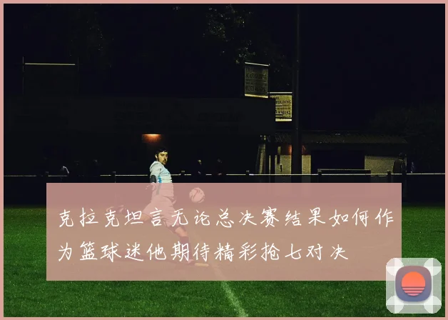克拉克坦言无论总决赛结果如何作为篮球迷他期待精彩抢七对决