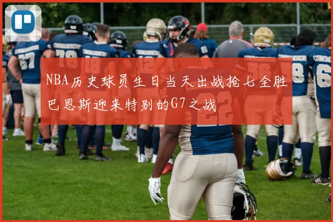 NBA历史球员生日当天出战抢七全胜巴恩斯迎来特别的G7之战