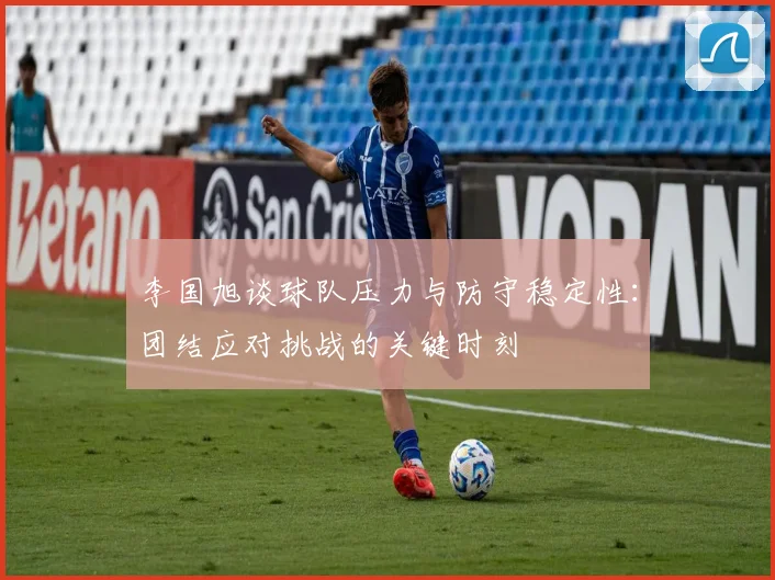 李国旭谈球队压力与防守稳定性：团结应对挑战的关键时刻