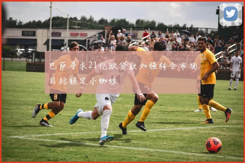 巴萨寻求21亿欧贷款加强转会市场目标锁定小蜘蛛
