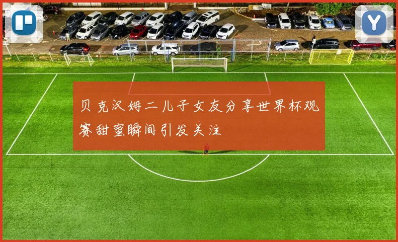 贝克汉姆二儿子女友分享世界杯观赛甜蜜瞬间引发关注