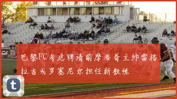 巴黎FC考虑聘请前摩洛哥主帅雷格拉吉或罗塞尼尔担任新教练