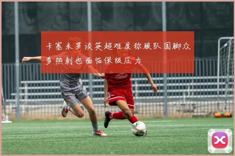 卡塞米罗谈英超难度称狼队国脚众多热刺也面临保级压力