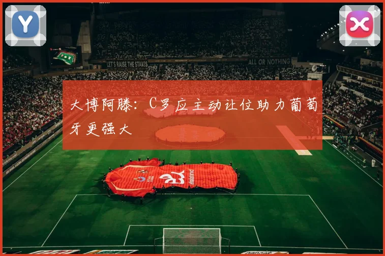 大博阿滕：C罗应主动让位助力葡萄牙更强大