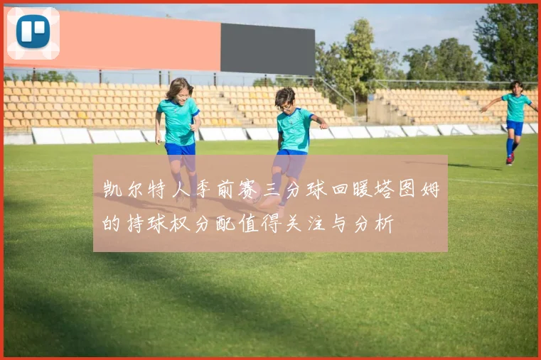 凯尔特人季前赛三分球回暖塔图姆的持球权分配值得关注与分析
