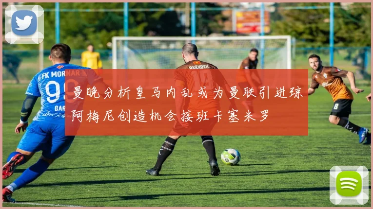 曼晚分析皇马内乱或为曼联引进琼阿梅尼创造机会接班卡塞米罗