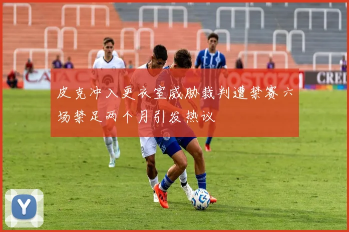 皮克冲入更衣室威胁裁判遭禁赛六场禁足两个月引发热议