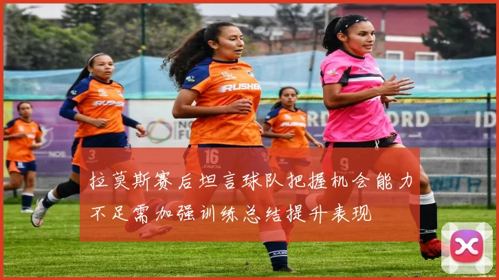 拉莫斯赛后坦言球队把握机会能力不足需加强训练总结提升表现