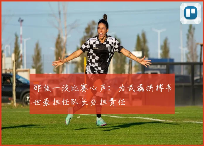 邵佳一谈比赛心声：为武磊拼搏韦世豪担任队长分担责任