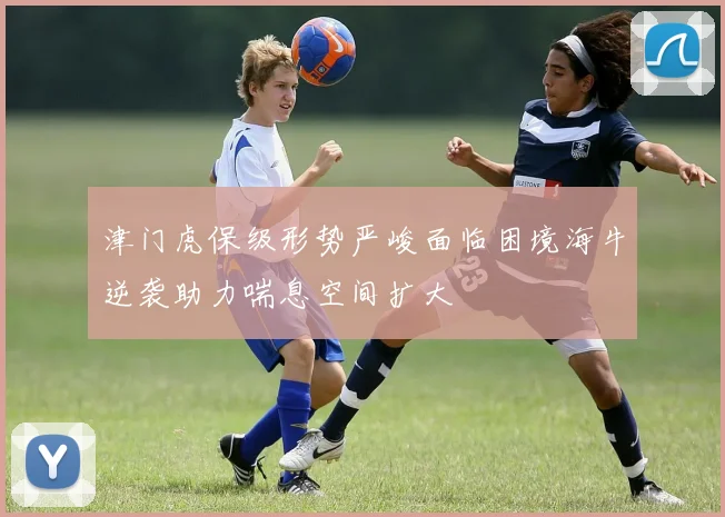 津门虎保级形势严峻面临困境海牛逆袭助力喘息空间扩大