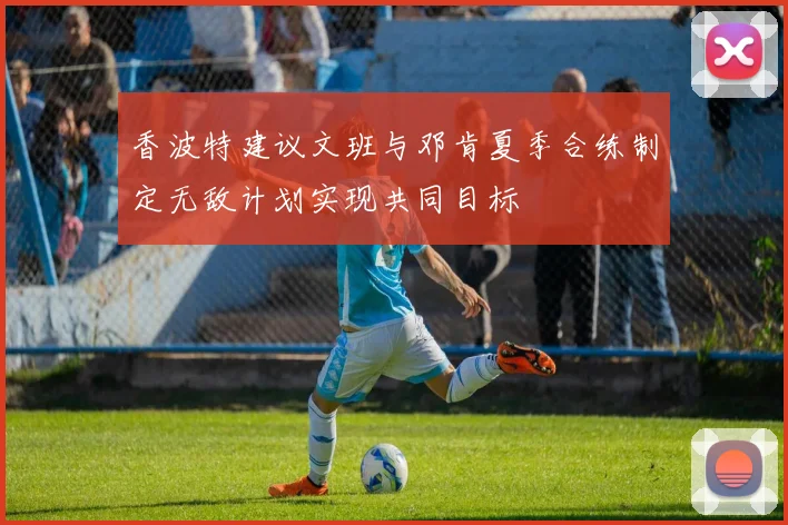 香波特建议文班与邓肯夏季合练制定无敌计划实现共同目标