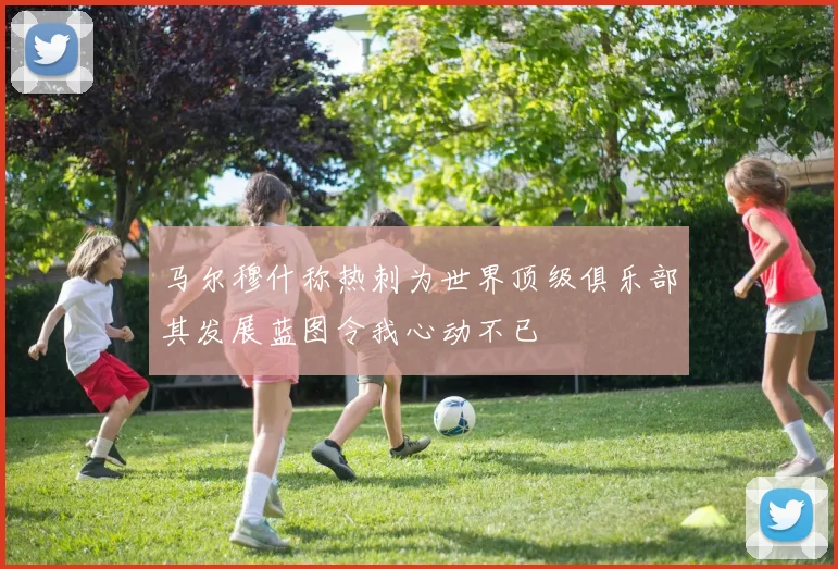 马尔穆什称热刺为世界顶级俱乐部其发展蓝图令我心动不已