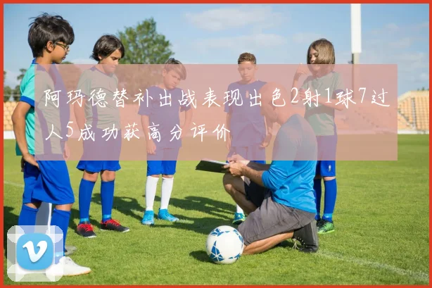 阿玛德替补出战表现出色2射1球7过人5成功获高分评价