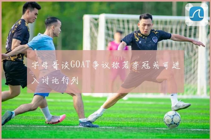 字母哥谈GOAT争议称若夺冠或可进入讨论行列
