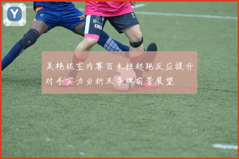 吴艳妮室内赛百米栏起跑反应提升对手实力分析及争牌前景展望