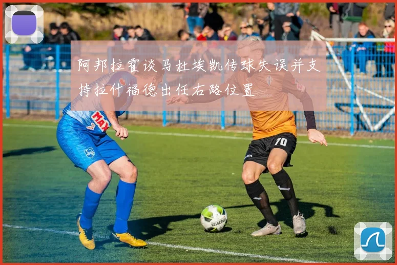 阿邦拉霍谈马杜埃凯传球失误并支持拉什福德出任右路位置